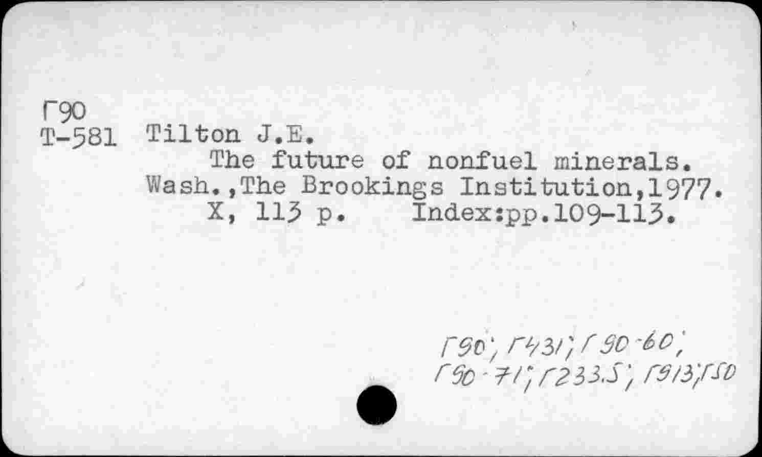 ﻿P90
T-581 Tilton J.E.
The future of nonfuel minerals.
Wash.,The Brookings Institution,1977»
X, 115 p.	Index:pp.109-113.
r^r, r30 i>O'f r6c - ?/; rtii-Srs/s/sv